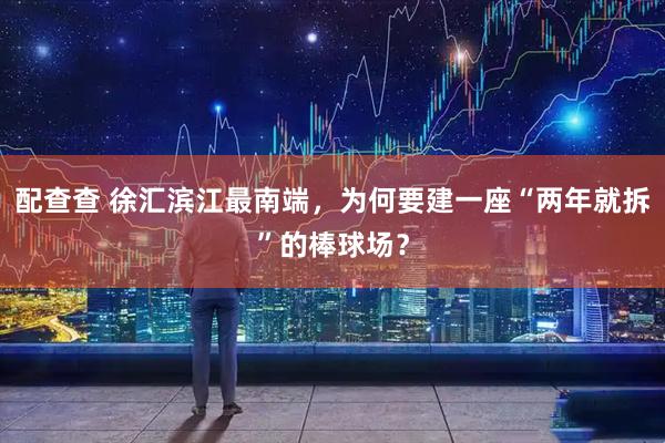 配查查 徐汇滨江最南端，为何要建一座“两年就拆”的棒球场？