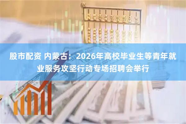 股市配资 内蒙古：2026年高校毕业生等青年就业服务攻坚行动专场招聘会举行